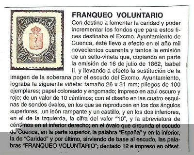 El pliego que me ha llegado es de 10 x 5 sellos, similar al mostrado por Araduey. Junto al pliego venía una cartulina explicativa del lote que ignoro si la aportó el coleccionista que lo cedió para la subasta o si es obra de la empresa subastadora. El caso es que aporta datos esclarecedores sobre estas viñetas, si bien, la fecha de emisión queda algo imprecisa.<br />De todas formas, hay algo que sigue sin explicarse . La cartulina se refiere solo al ejemplar de Cuenca por su escudo. Pero ¿Y los otros 49? ¿Si cada ciudad los emitió que hacen unidos en el mismo bloque? ¿Por que los naturales de cada una de esas ciudades no han visto estas viñetas en sus colecciones locales?<br />Creo que quedan cosas por conocer. No creo que este pliego lo emitiese el Ayuntamiento de Cuenca.